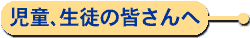 児童、生徒の皆さんへ